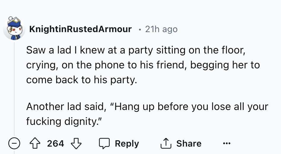 number - KnightinRustedArmour 21h ago Saw a lad I knew at a party sitting on the floor, crying, on the phone to his friend, begging her to come back to his party. Another lad said, "Hang up before you lose all your fucking dignity." 264